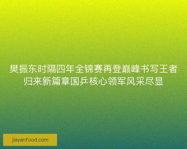 樊振东时隔四年全锦赛再登巅峰书写王者归来新篇章国乒核心领军风采尽显