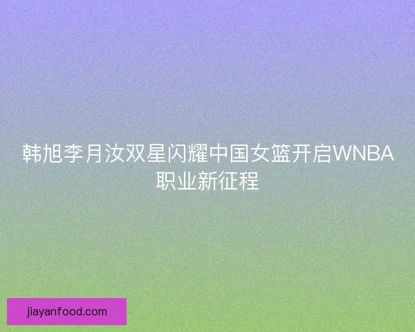 韩旭李月汝双星闪耀中国女篮开启WNBA职业新征程