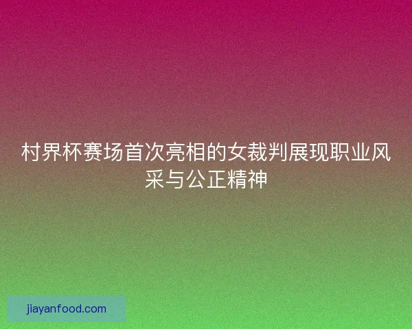 村界杯赛场首次亮相的女裁判展现职业风采与公正精神