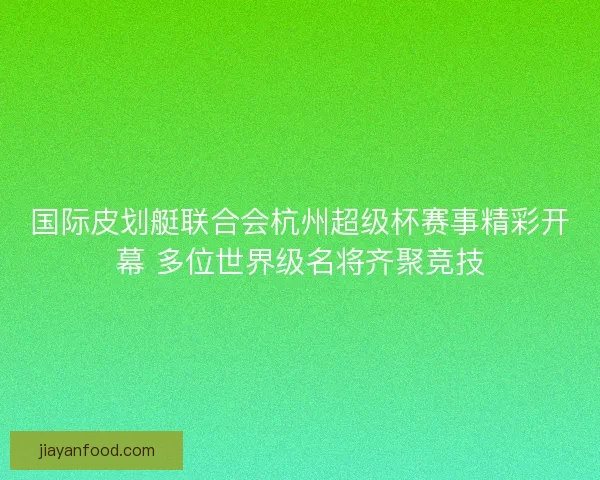国际皮划艇联合会杭州超级杯赛事精彩开幕 多位世界级名将齐聚竞技