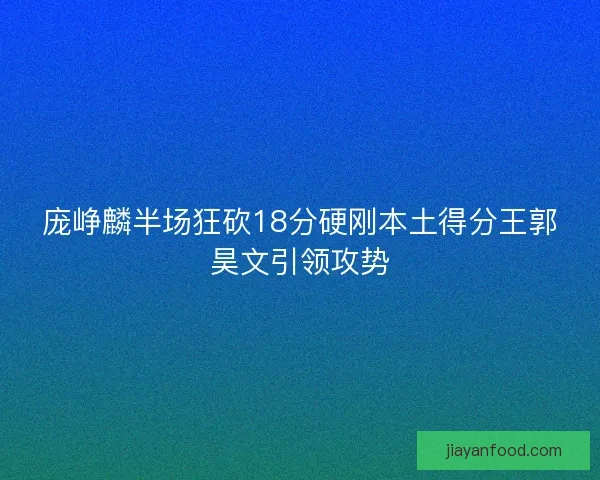 庞峥麟半场狂砍18分硬刚本土得分王郭昊文引领攻势